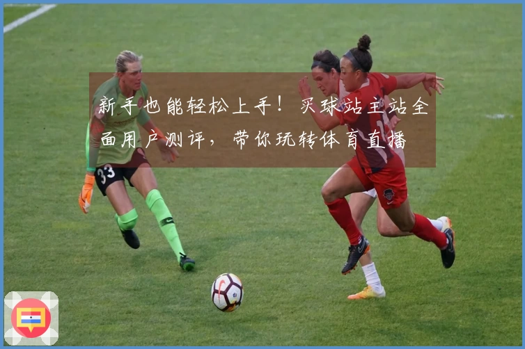 新手也能轻松上手！买球站主站全面用户测评，带你玩转体育直播