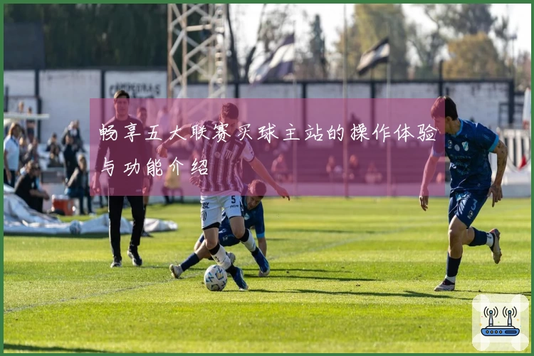 畅享五大联赛买球主站的操作体验与功能介绍