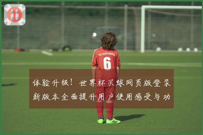 体验升级！世界杯买球网页版登录新版本全面提升用户使用感受与功能介绍