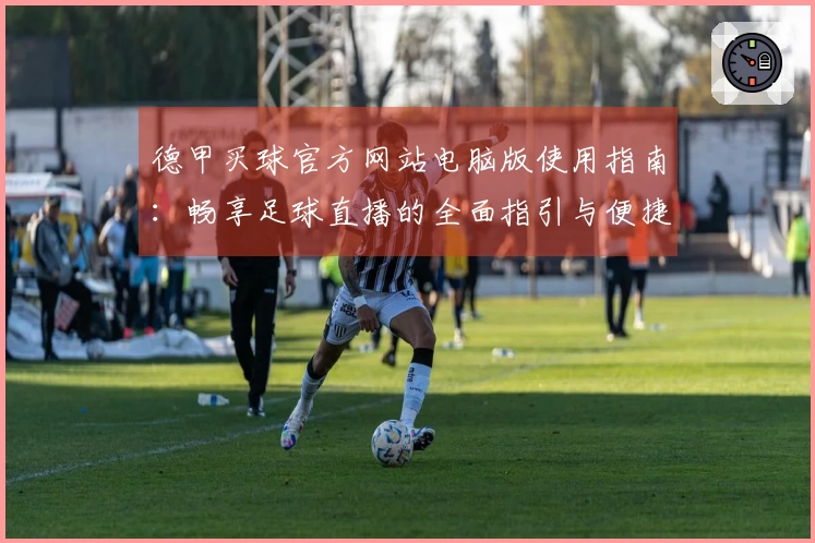 德甲买球官方网站电脑版使用指南：畅享足球直播的全面指引与便捷体验
