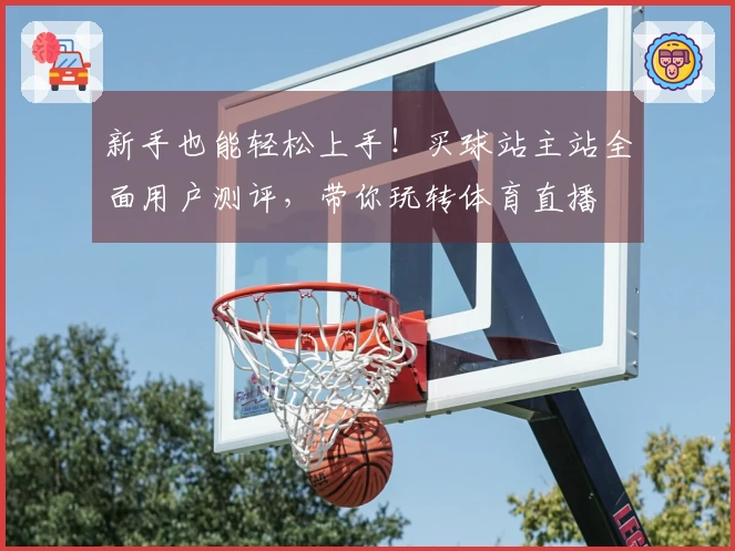 新手也能轻松上手！买球站主站全面用户测评，带你玩转体育直播