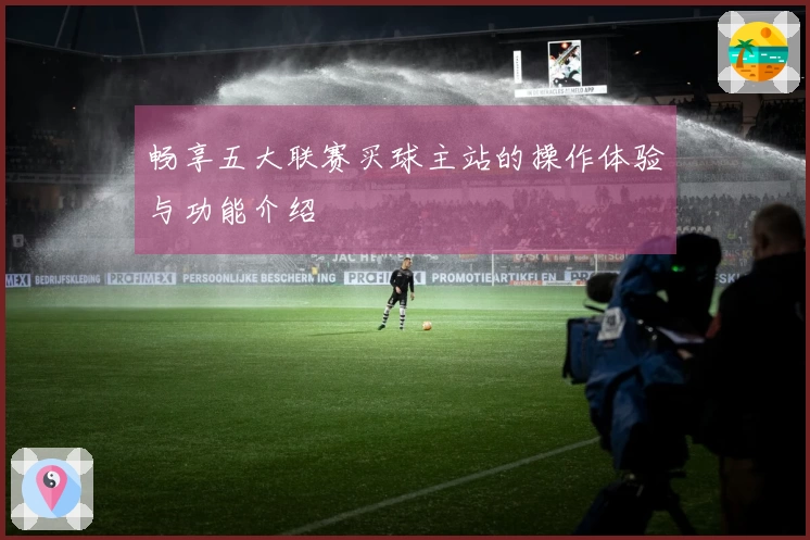 畅享五大联赛买球主站的操作体验与功能介绍